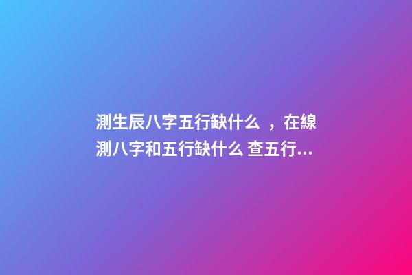 測生辰八字五行缺什么，在線測八字和五行缺什么 查五行缺什么？